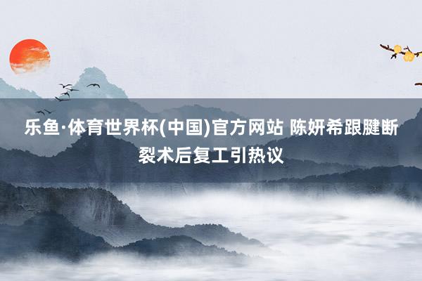 乐鱼·体育世界杯(中国)官方网站 陈妍希跟腱断裂术后复工引热议