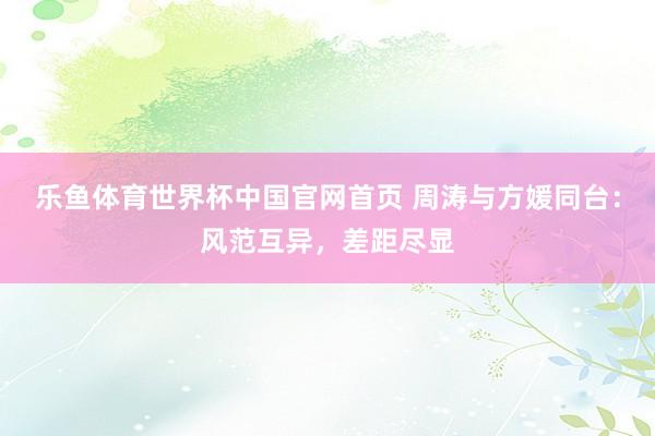 乐鱼体育世界杯中国官网首页 周涛与方媛同台:风范互异,差距尽显