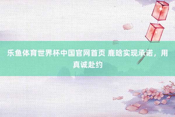 乐鱼体育世界杯中国官网首页 鹿晗实现承诺,用真诚赴约