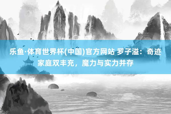 乐鱼·体育世界杯(中国)官方网站 罗子溢:奇迹家庭双丰充,魔力与实力并存