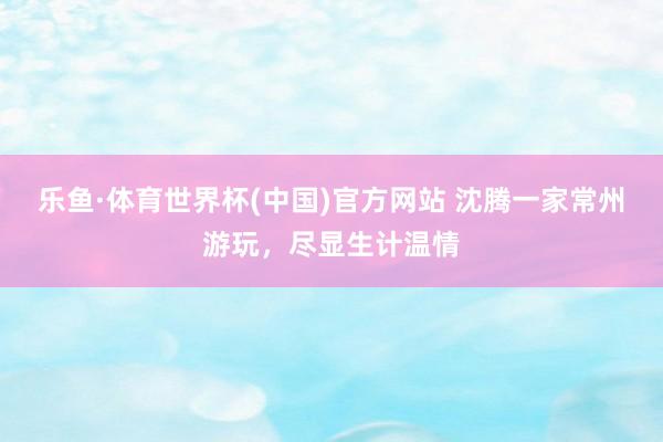 乐鱼·体育世界杯(中国)官方网站 沈腾一家常州游玩,尽显生计温情