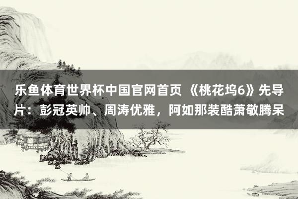 乐鱼体育世界杯中国官网首页 《桃花坞6》先导片：彭冠英帅、周涛优雅，阿如那装酷萧敬腾呆
