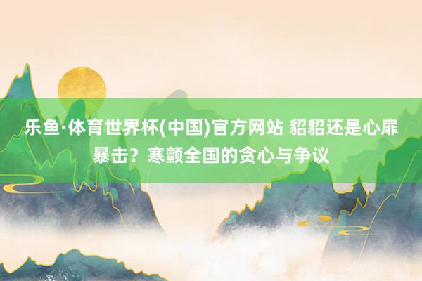 乐鱼·体育世界杯(中国)官方网站 貂貂还是心扉暴击?寒颤全国的贪心与争议