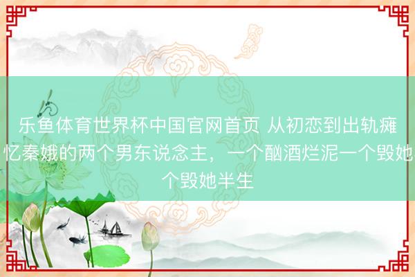 乐鱼体育世界杯中国官网首页 从初恋到出轨瘫痪!忆秦娥的两个男东说念主,一个酗酒烂泥一个毁她半生