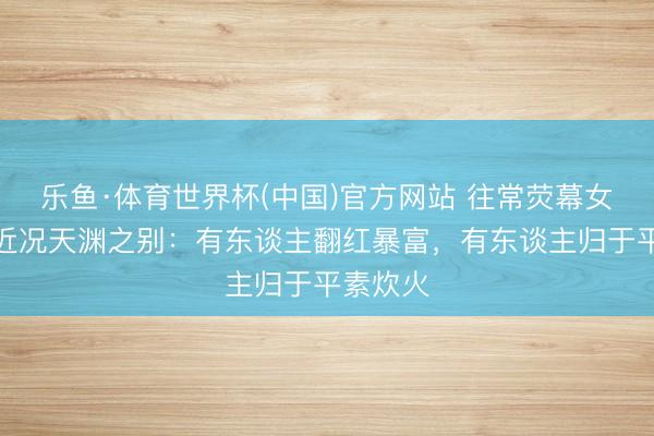 乐鱼·体育世界杯(中国)官方网站 往常荧幕女神淹没近况天渊之别:有东谈主翻红暴富,有东谈主归于平素炊火
