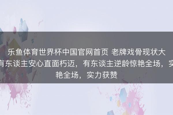乐鱼体育世界杯中国官网首页 老牌戏骨现状大揭秘：有东谈主安心直面朽迈，有东谈主逆龄惊艳全场，实力获赞