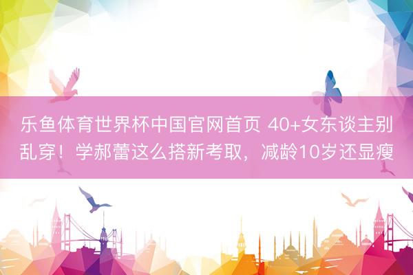 乐鱼体育世界杯中国官网首页 40+女东谈主别乱穿!学郝蕾这么搭新考取,减龄10岁还显瘦