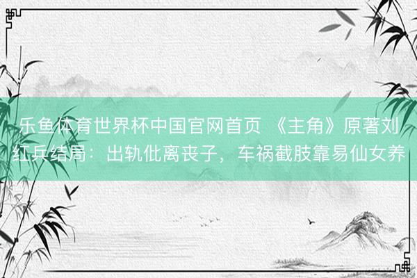 乐鱼体育世界杯中国官网首页 《主角》原著刘红兵结局:出轨仳离丧子,车祸截肢靠易仙女养