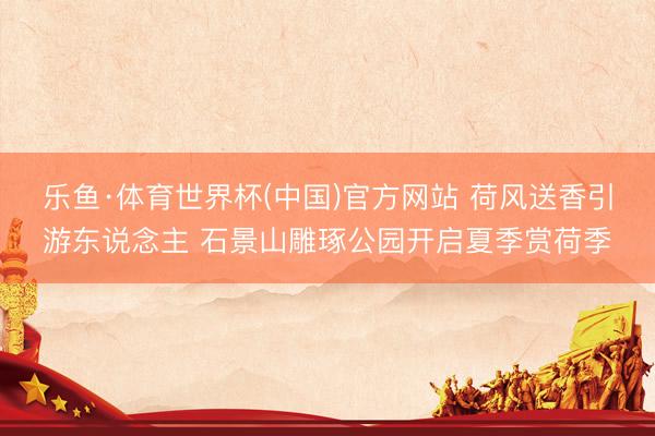 乐鱼·体育世界杯(中国)官方网站 荷风送香引游东说念主 石景山雕琢公园开启夏季赏荷季
