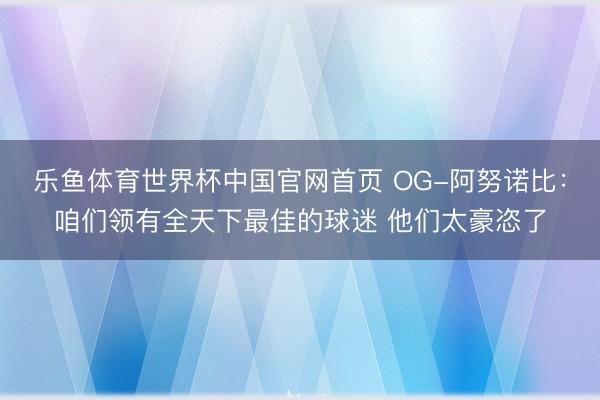 乐鱼体育世界杯中国官网首页 OG-阿努诺比:咱们领有全天下最佳的球迷 他们太豪恣了