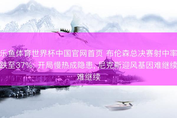 乐鱼体育世界杯中国官网首页 布伦森总决赛射中率跌至37%: 开局慢热成隐患, 尼克斯迎风基因难继续
