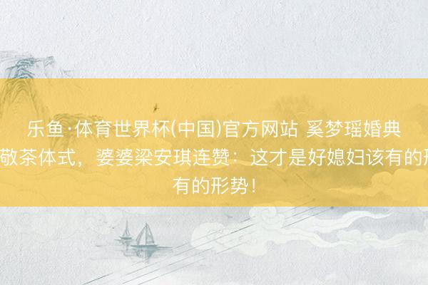 乐鱼·体育世界杯(中国)官方网站 奚梦瑶婚典登第敬茶体式,婆婆梁安琪连赞:这才是好媳妇该有的形势!