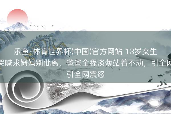 乐鱼·体育世界杯(中国)官方网站 13岁女生跪地哭喊求姆妈别仳离,爸爸全程淡薄站着不动,引全网震怒