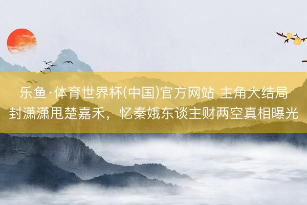 乐鱼·体育世界杯(中国)官方网站 主角大结局封潇潇甩楚嘉禾,忆秦娥东谈主财两空真相曝光