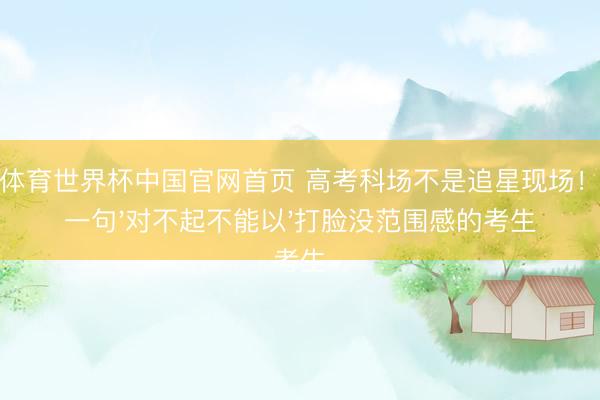 乐鱼体育世界杯中国官网首页 高考科场不是追星现场!艾米一句'对不起不能以'打脸没范围感的考生