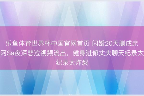 乐鱼体育世界杯中国官网首页 闪婚20天删成亲照!阿Sa夜深悲泣视频流出,健身进修丈夫聊天纪录太炸裂