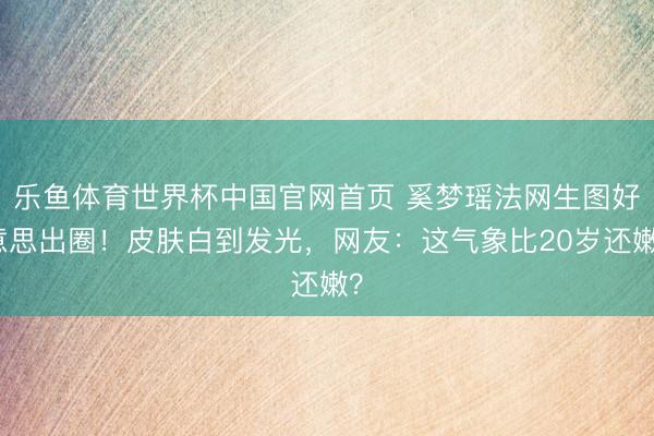 乐鱼体育世界杯中国官网首页 奚梦瑶法网生图好意思出圈!皮肤白到发光,网友:这气象比20岁还嫩?