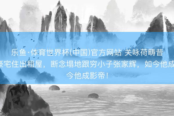 乐鱼·体育世界杯(中国)官方网站 关咏荷畴昔烧毁豪宅住出租屋,断念塌地跟穷小子张家辉,如今他成影帝!