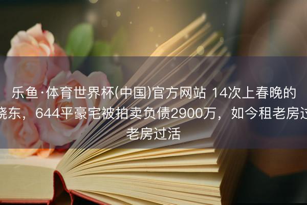 乐鱼·体育世界杯(中国)官方网站 14次上春晚的解晓东,644平豪宅被拍卖负债2900万,如今租老房过活