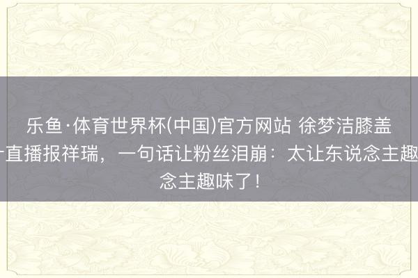 乐鱼·体育世界杯(中国)官方网站 徐梦洁膝盖缝9针直播报祥瑞,一句话让粉丝泪崩:太让东说念主趣味了!