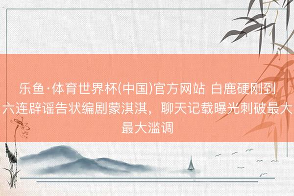 乐鱼·体育世界杯(中国)官方网站 白鹿硬刚到底！六连辟谣告状编剧蒙淇淇，聊天记载曝光刺破最大滥调