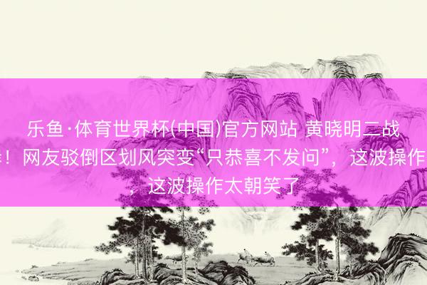 乐鱼·体育世界杯(中国)官方网站 黄晓明二战考博上岸!网友驳倒区划风突变“只恭喜不发问”,这波操作太朝笑了