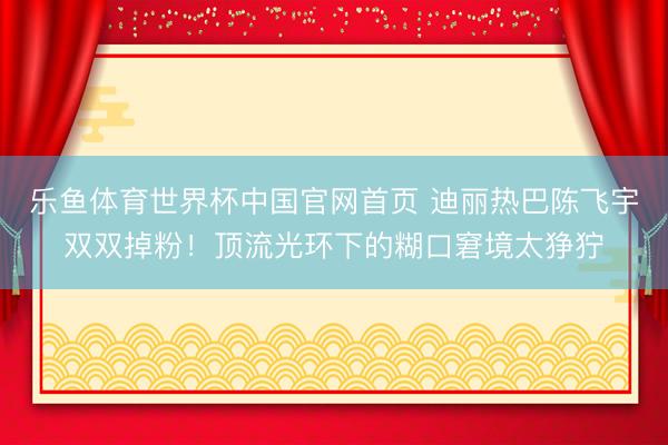 乐鱼体育世界杯中国官网首页 迪丽热巴陈飞宇双双掉粉!顶流光环下的糊口窘境太狰狞