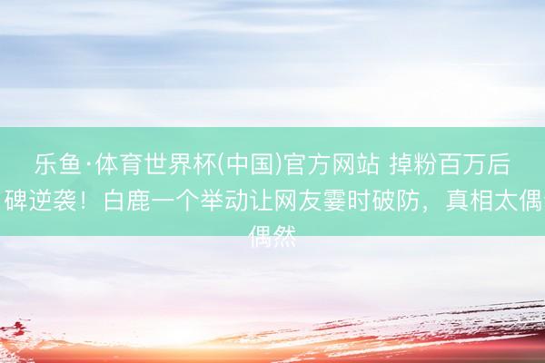 乐鱼·体育世界杯(中国)官方网站 掉粉百万后口碑逆袭!白鹿一个举动让网友霎时破防,真相太偶然