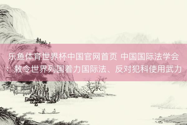 乐鱼体育世界杯中国官网首页 中国国际法学会:敕令世界列国着力国际法、反对犯科使用武力