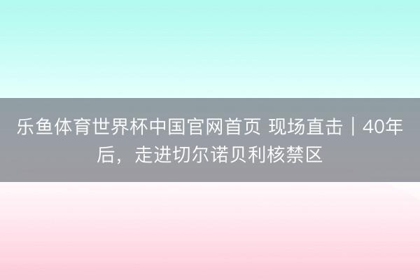 乐鱼体育世界杯中国官网首页 现场直击|40年后,走进切尔诺贝利核禁区