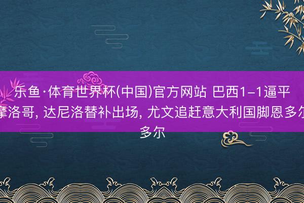 乐鱼·体育世界杯(中国)官方网站 巴西1-1逼平摩洛哥, 达尼洛替补出场, 尤文追赶意大利国脚恩多尔