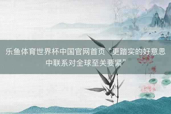 乐鱼体育世界杯中国官网首页 “更踏实的好意思中联系对全球至关要紧”
