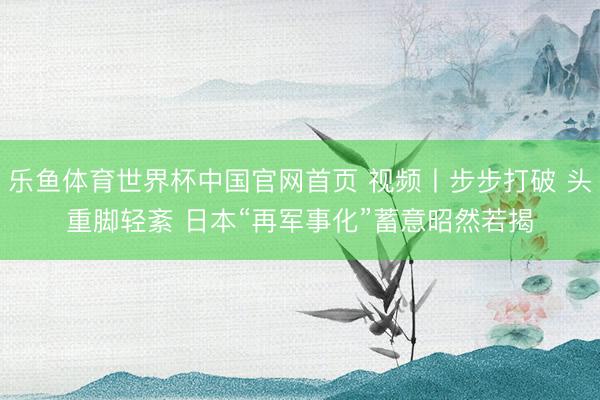 乐鱼体育世界杯中国官网首页 视频丨步步打破 头重脚轻紊 日本“再军事化”蓄意昭然若揭