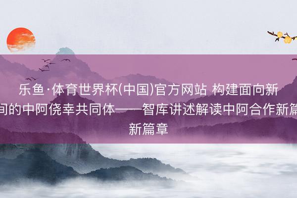 乐鱼·体育世界杯(中国)官方网站 构建面向新期间的中阿侥幸共同体——智库讲述解读中阿合作新篇章
