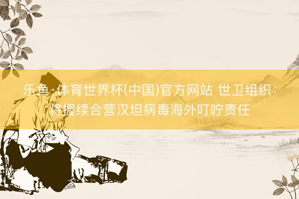 乐鱼·体育世界杯(中国)官方网站 世卫组织:将握续合营汉坦病毒海外叮咛责任
