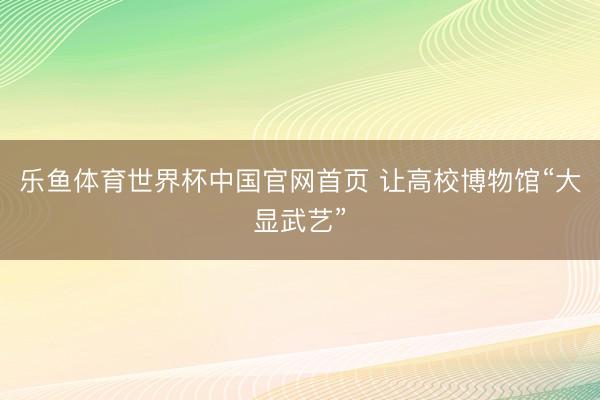 乐鱼体育世界杯中国官网首页 让高校博物馆“大显武艺”