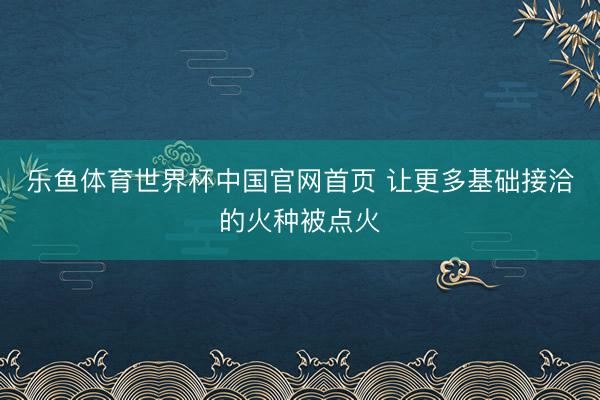 乐鱼体育世界杯中国官网首页 让更多基础接洽的火种被点火