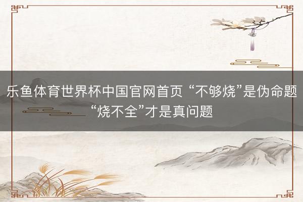 乐鱼体育世界杯中国官网首页 “不够烧”是伪命题“烧不全”才是真问题