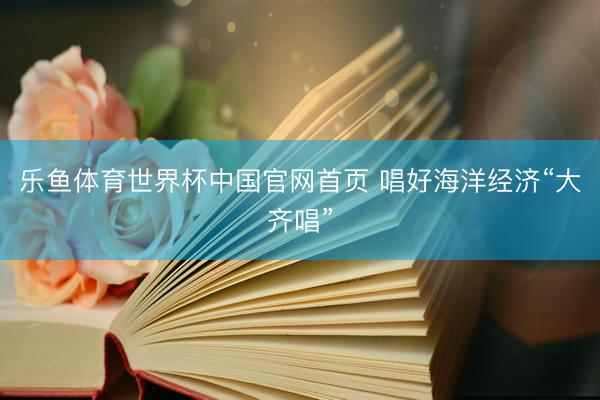 乐鱼体育世界杯中国官网首页 唱好海洋经济“大齐唱”