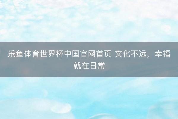 乐鱼体育世界杯中国官网首页 文化不远,幸福就在日常