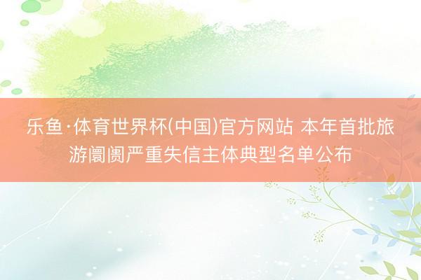 乐鱼·体育世界杯(中国)官方网站 本年首批旅游阛阓严重失信主体典型名单公布