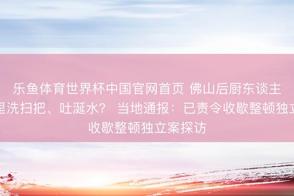 乐鱼体育世界杯中国官网首页 佛山后厨东谈主员在锅里洗扫把、吐涎水? 当地通报:已责令收歇整顿独立案探访