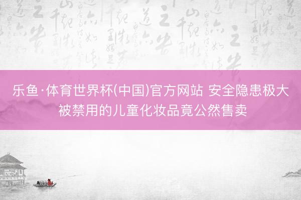 乐鱼·体育世界杯(中国)官方网站 安全隐患极大 被禁用的儿童化妆品竟公然售卖