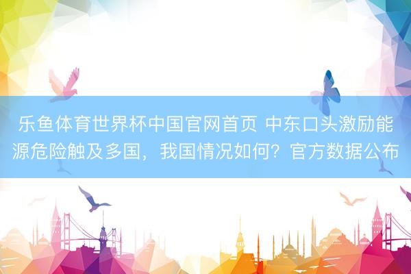 乐鱼体育世界杯中国官网首页 中东口头激励能源危险触及多国，我国情况如何？官方数据公布
