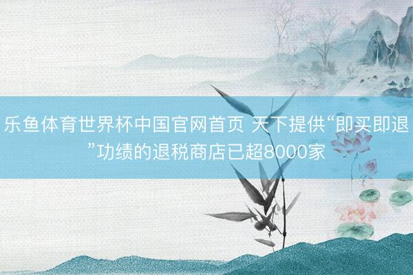 乐鱼体育世界杯中国官网首页 天下提供“即买即退”功绩的退税商店已超8000家