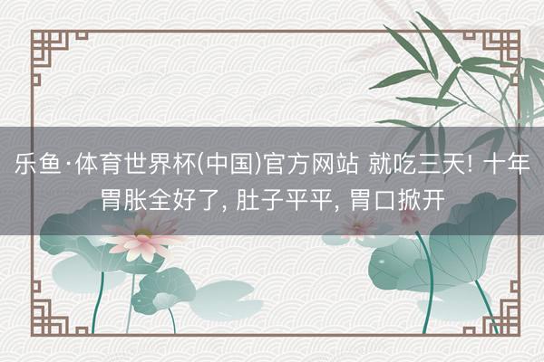乐鱼·体育世界杯(中国)官方网站 就吃三天! 十年胃胀全好了, 肚子平平, 胃口掀开