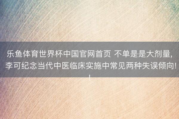 乐鱼体育世界杯中国官网首页 不单是是大剂量, 李可纪念当代中医临床实施中常见两种失误倾向!