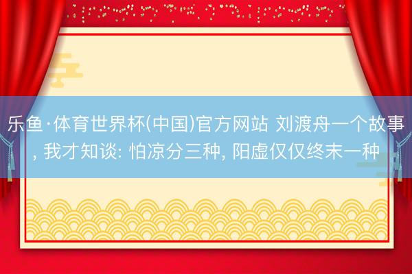 乐鱼·体育世界杯(中国)官方网站 刘渡舟一个故事, 我才知谈: 怕凉分三种, 阳虚仅仅终末一种