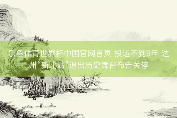 乐鱼体育世界杯中国官网首页 投运不到9年 达州“新北站”退出历史舞台布告关停