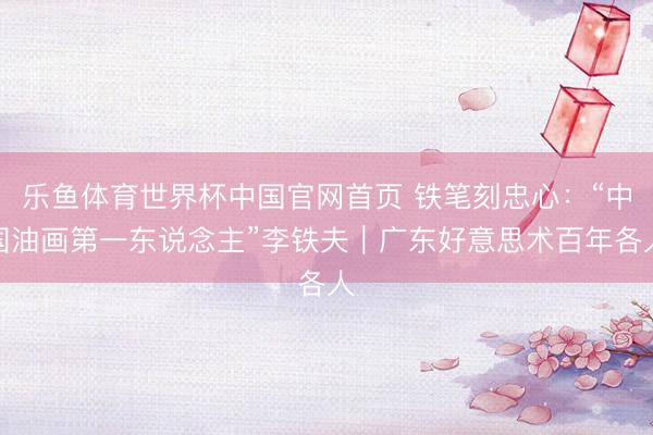 乐鱼体育世界杯中国官网首页 铁笔刻忠心:“中国油画第一东说念主”李铁夫|广东好意思术百年各人
